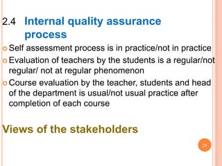 2.4 Internal quality assurance
process
 Self assessment process is in practice/not in practice
 Evaluation of teachers by the students is a regular/not
regular/ not at regular phenomenon
 Course evaluation by the teacher, students and head
of the department is usual/not usual practice after
completion of each course
Views of the stakeholders
21
 