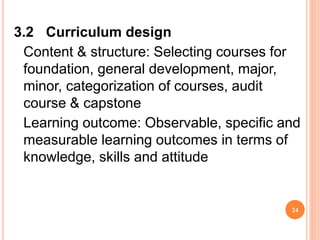 3.2 Curriculum design
Content & structure: Selecting courses for
foundation, general development, major,
minor, categorization of courses, audit
course & capstone
Learning outcome: Observable, specific and
measurable learning outcomes in terms of
knowledge, skills and attitude
24
 