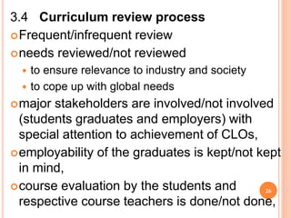3.4 Curriculum review process
Frequent/infrequent review
needs reviewed/not reviewed
 to ensure relevance to industry and society
 to cope up with global needs
major stakeholders are involved/not involved
(students graduates and employers) with
special attention to achievement of CLOs,
employability of the graduates is kept/not kept
in mind,
course evaluation by the students and
respective course teachers is done/not done,
26
 