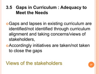 3.5 Gaps in Curriculum : Adequacy to
Meet the Needs
Gaps and lapses in existing curriculum are
identified/not identified through curriculum
alignment and taking concerns/views of
stakeholders,
Accordingly initiatives are taken/not taken
to close the gaps
Views of the stakeholders 27
 