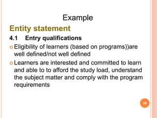 Example
Entity statement
4.1 Entry qualifications
 Eligibility of learners (based on programs))are
well defined/not well defined
 Learners are interested and committed to learn
and able to to afford the study load, understand
the subject matter and comply with the program
requirements
29
 