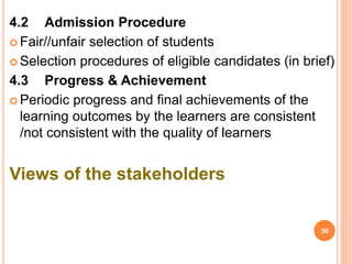 4.2 Admission Procedure
 Fair//unfair selection of students
 Selection procedures of eligible candidates (in brief)
4.3 Progress & Achievement
 Periodic progress and final achievements of the
learning outcomes by the learners are consistent
/not consistent with the quality of learners
Views of the stakeholders
30
 