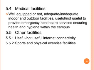 5.4 Medical facilities
 Well equipped or not, adequate/inadequate
indoor and outdoor facilities, useful/not useful to
provide emergency healthcare services ensuring
health and hygiene within the campus
5.5 Other facilities
5.5.1 Useful/not useful internet connectivity
5.5.2 Sports and physical exercise facilities
33
 