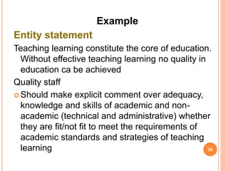 Example
Entity statement
Teaching learning constitute the core of education.
Without effective teaching learning no quality in
education ca be achieved
Quality staff
 Should make explicit comment over adequacy,
knowledge and skills of academic and non-
academic (technical and administrative) whether
they are fit/not fit to meet the requirements of
academic standards and strategies of teaching
learning 36
 