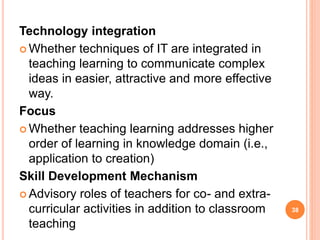 Technology integration
 Whether techniques of IT are integrated in
teaching learning to communicate complex
ideas in easier, attractive and more effective
way.
Focus
 Whether teaching learning addresses higher
order of learning in knowledge domain (i.e.,
application to creation)
Skill Development Mechanism
 Advisory roles of teachers for co- and extra-
curricular activities in addition to classroom
teaching
38
 