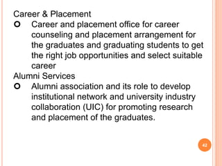 Career & Placement
 Career and placement office for career
counseling and placement arrangement for
the graduates and graduating students to get
the right job opportunities and select suitable
career
Alumni Services
 Alumni association and its role to develop
institutional network and university industry
collaboration (UIC) for promoting research
and placement of the graduates.
42
 