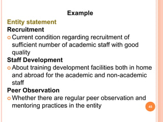 Example
Entity statement
Recruitment
 Current condition regarding recruitment of
sufficient number of academic staff with good
quality
Staff Development
 About training development facilities both in home
and abroad for the academic and non-academic
staff
Peer Observation
 Whether there are regular peer observation and
mentoring practices in the entity 45
 