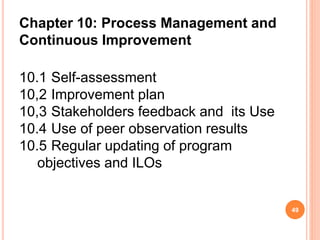Chapter 10: Process Management and
Continuous Improvement
10.1 Self-assessment
10,2 Improvement plan
10,3 Stakeholders feedback and its Use
10.4 Use of peer observation results
10.5 Regular updating of program
objectives and ILOs
49
 