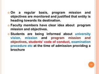  On a regular basis, program mission and
objectives are monitored and justified that entity is
heading towards its destination.
 Faculty members have clear idea about program
mission and objectives.
 Students are being informed about university
vision, mission and program mission and
objectives, students’ code of conduct, examination
procedure etc at the time of admission providing a
brochure
17
 
