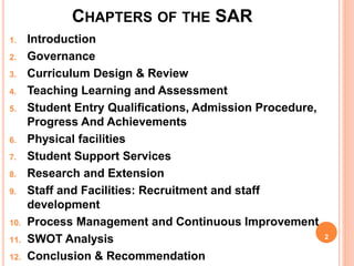 CHAPTERS OF THE SAR
1. Introduction
2. Governance
3. Curriculum Design & Review
4. Teaching Learning and Assessment
5. Student Entry Qualifications, Admission Procedure,
Progress And Achievements
6. Physical facilities
7. Student Support Services
8. Research and Extension
9. Staff and Facilities: Recruitment and staff
development
10. Process Management and Continuous Improvement
11. SWOT Analysis
12. Conclusion & Recommendation
2
 
