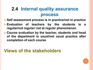 2.4 Internal quality assurance
process
 Self assessment process is in practice/not in practice
 Evaluation of teachers by the students is a
regular/not regular/ not at regular phenomenon
 Course evaluation by the teacher, students and head
of the department is usual/not usual practice after
completion of each course
Views of the stakeholders
21
 