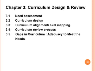 Chapter 3: Curriculum Design & Review
3.1 Need assessment
3.2 Curriculum design
3.3 Curriculum alignment/ skill mapping
3.4 Curriculum review process
3.5 Gaps in Curriculum : Adequacy to Meet the
Needs
22
 