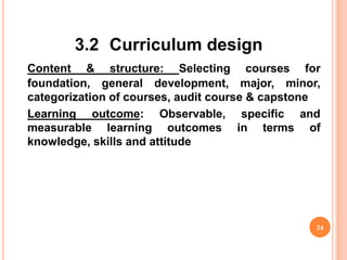 3.2 Curriculum design
Content & structure: Selecting courses for
foundation, general development, major, minor,
categorization of courses, audit course & capstone
Learning outcome: Observable, specific and
measurable learning outcomes in terms of
knowledge, skills and attitude
24
 