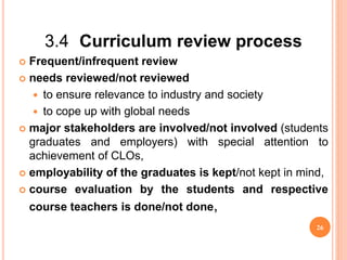 3.4 Curriculum review process
 Frequent/infrequent review
 needs reviewed/not reviewed
 to ensure relevance to industry and society
 to cope up with global needs
 major stakeholders are involved/not involved (students
graduates and employers) with special attention to
achievement of CLOs,
 employability of the graduates is kept/not kept in mind,
 course evaluation by the students and respective
course teachers is done/not done,
26
 
