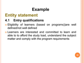 Example
Entity statement
4.1 Entry qualifications
 Eligibility of learners (based on programs))are well
defined/not well defined
 Learners are interested and committed to learn and
able to to afford the study load, understand the subject
matter and comply with the program requirements
29
 