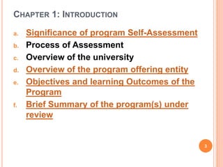 CHAPTER 1: INTRODUCTION
a. Significance of program Self-Assessment
b. Process of Assessment
c. Overview of the university
d. Overview of the program offering entity
e. Objectives and learning Outcomes of the
Program
f. Brief Summary of the program(s) under
review
3
 