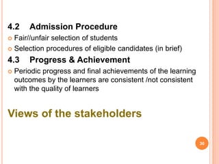 4.2 Admission Procedure
 Fair//unfair selection of students
 Selection procedures of eligible candidates (in brief)
4.3 Progress & Achievement
 Periodic progress and final achievements of the learning
outcomes by the learners are consistent /not consistent
with the quality of learners
Views of the stakeholders
30
 