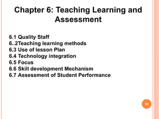 Chapter 6: Teaching Learning and
Assessment
6.1 Quality Staff
6..2Teaching learning methods
6.3 Use of lesson Plan
6.4 Technology integration
6.5 Focus
6.6 Skill development Mechanism
6.7 Assessment of Student Performance
35
 