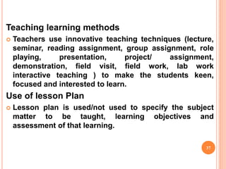 Teaching learning methods
 Teachers use innovative teaching techniques (lecture,
seminar, reading assignment, group assignment, role
playing, presentation, project/ assignment,
demonstration, field visit, field work, lab work
interactive teaching ) to make the students keen,
focused and interested to learn.
Use of lesson Plan
 Lesson plan is used/not used to specify the subject
matter to be taught, learning objectives and
assessment of that learning.
37
 