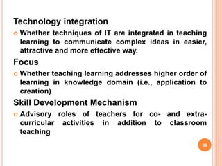 Technology integration
 Whether techniques of IT are integrated in teaching
learning to communicate complex ideas in easier,
attractive and more effective way.
Focus
 Whether teaching learning addresses higher order of
learning in knowledge domain (i.e., application to
creation)
Skill Development Mechanism
 Advisory roles of teachers for co- and extra-
curricular activities in addition to classroom
teaching
38
 