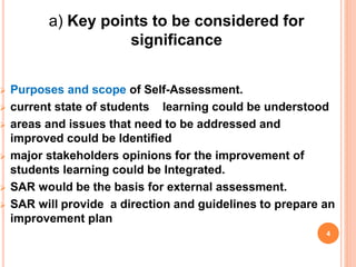  Purposes and scope of Self-Assessment.
 current state of students learning could be understood
 areas and issues that need to be addressed and
improved could be Identified
 major stakeholders opinions for the improvement of
students learning could be Integrated.
 SAR would be the basis for external assessment.
 SAR will provide a direction and guidelines to prepare an
improvement plan
4
a) Key points to be considered for
significance
 