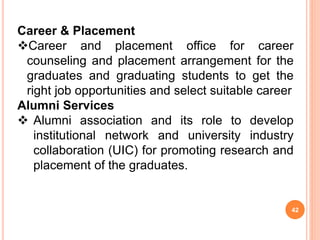 Career & Placement
Career and placement office for career
counseling and placement arrangement for the
graduates and graduating students to get the
right job opportunities and select suitable career
Alumni Services
 Alumni association and its role to develop
institutional network and university industry
collaboration (UIC) for promoting research and
placement of the graduates.
42
 