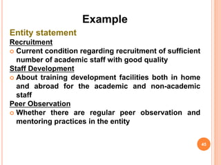 Example
Entity statement
Recruitment
 Current condition regarding recruitment of sufficient
number of academic staff with good quality
Staff Development
 About training development facilities both in home
and abroad for the academic and non-academic
staff
Peer Observation
 Whether there are regular peer observation and
mentoring practices in the entity
45
 