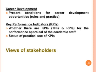 Career Development
 Present conditions for career development
opportunities (rules and practice)
Key Performance Indicators (KPIs)
 Whether there are KPIs (TPIs & RPIs) for the
performance appraisal of the academic staff
 Status of practical use of KPIs
Views of stakeholders
46
 