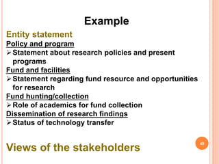Example
Entity statement
Policy and program
Statement about research policies and present
programs
Fund and facilities
Statement regarding fund resource and opportunities
for research
Fund hunting/collection
Role of academics for fund collection
Dissemination of research findings
Status of technology transfer
Views of the stakeholders
48
 