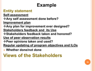 Example
Entity statement
Self-assessment
Any self assessment done before?
Improvement plan
Any plan for improvement ever designed?
Stakeholders feedback and its Use
Stakeholders feedback taken and honored?
Use of peer observation results
Peer opinions taken and used?
Regular updating of program objectives and ILOs
 Whether done/not done
Views of the Stakeholders
50
 