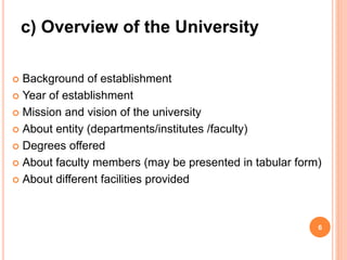  Background of establishment
 Year of establishment
 Mission and vision of the university
 About entity (departments/institutes /faculty)
 Degrees offered
 About faculty members (may be presented in tabular form)
 About different facilities provided
6
c) Overview of the University
 
