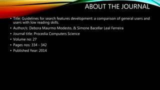 ABOUT THE JOURNAL 
• Title: Guidelines for search features development: a comparison of general users and 
users with low reading skills. 
• Author/s: Debora Maurmo Modesto, & Simone Bacellar Leal Ferreira 
• Journal title: Procedia Computers Science 
• Volume no: 27 
• Pages nos: 334 - 342 
• Published Year: 2014 
 