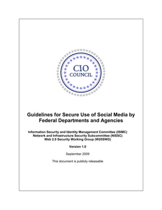 Guidelines for Secure Use of Social Media by 

    Federal Departments and Agencies


Information Security and Identity Management Committee (ISIMC) 

   Network and Infrastructure Security Subcommittee (NISSC) 

          Web 2.0 Security Working Group (W20SWG) 


                           Version 1.0

                        September 2009

               This document is publicly releasable
 