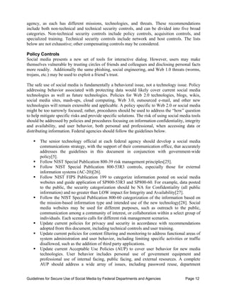 agency, as each has different missions, technologies, and threats. These recommendations
include both non-technical and technical security controls, and can be divided into five broad
categories. Non-technical security controls include policy controls, acquisition controls, and
specialized training. Technical security controls include network and host controls. The lists
below are not exhaustive; other compensating controls may be considered.

Policy Controls
Social media presents a new set of tools for interactive dialog. However, users may make
themselves vulnerable by trusting circles of friends and colleagues and disclosing personal facts
more readily. Additionally the same phishing, social engineering, and Web 1.0 threats (worms,
trojans, etc.) may be used to exploit a friend’s trust.

The safe use of social media is fundamentally a behavioral issue, not a technology issue. Policy
addressing behavior associated with protecting data would likely cover current social media
technologies as well as future technologies. Policies for Web 2.0 technologies, blogs, wikis,
social media sites, mash-ups, cloud computing, Web 3.0, outsourced e-mail, and other new
technologies will remain extensible and applicable. A policy specific to Web 2.0 or social media
might be too narrowly focused; rather, procedures should be used to address the “how” question
to help mitigate specific risks and provide specific solutions. The risk of using social media tools
should be addressed by policies and procedures focusing on information confidentiality, integrity
and availability, and user behavior, both personal and professional, when accessing data or
distributing information. Federal agencies should follow the guidelines below.

   ƒ	 The senior technology official at each federal agency should develop a social media
      communications strategy, with the support of their communication office, that accurately
      addresses the guidelines in this document in conjunction with government-wide
      policy[5].
   ƒ Follow NIST Special Publication 800-39 risk management principles[25].
   ƒ Follow NIST Special Publication 800-53R3 controls, especially those for external
      information systems (AC-20)[26].
   ƒ	 Follow NIST FIPS Publication 199 to categorize information posted on social media
      websites and guide application of SP800-53R3 and SP800-60. For example, data posted
      to the public, the security categorization should be NA for Confidentiality (all public
      information) and no greater than LOW impact for Integrity and Availability[27].
   ƒ	 Follow the NIST Special Publication 800-60 categorization of the information based on
      the mission-based information type and intended use of the new technology[28]. Social
      media websites may be used for different purposes, such as outreach to the public,
      communication among a community of interest, or collaboration within a select group of
      individuals. Each scenario calls for different risk management scenarios.
   ƒ	 Update current policies for privacy and security in accordance with recommendations
      adopted from this document, including technical controls and user training.
   ƒ	 Update current policies for content filtering and monitoring to address functional areas of
      system administration and user behavior, including limiting specific activities or traffic
      disallowed, such as the addition of third party applications.
   ƒ	 Update current Acceptable Use Policies (AUP) to cover user behavior for new media
      technologies. User behavior includes personal use of government equipment and
      professional use of internal facing, public facing, and external resources. A complete
      AUP should address a wide array of issues, including password reuse, department


Guidelines for Secure Use of Social Media by Federal Departments and Agencies              Page 12
 
