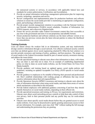 the outsourced systems or services, in accordance with applicable federal laws and
        standards for system authorization, Certification, and Accreditation.
   ƒ    Provide an annual information technology management optimization plan for improving
        security, technology, operations and service.
   ƒ	   Review configuration and implementation plans for production hardware and software
        solutions to ensure the social media provider is maintaining an appropriate configuration,
        patch, and technology refresh level.
   ƒ	   Provide proper records management retention in accordance with the National Archives
        and Records Administration (NARA) record schedules, Freedom of Information Act
        (FOIA) requests, and e-discovery litigation holds.
   ƒ	   Ensure the service providers make Federal Government content they host accessible at
        any time to the government and store it in non-proprietary and editable formats.
   ƒ	   Ensure production hardware and software solutions use the latest software version or no
        lower than one previous version plus the latest relevant patches to reduce the likelihood
        of vulnerabilities.

Training Controls
Users are almost always the weakest link in an information system, and may inadvertently
divulge sensitive information through a social network. Few effective technical security controls
exist that can defend against clever social engineering attacks[19]. Often the best solution is to
provide periodic awareness and training of policy, guidance, and best practices. The proper use
of social media in the Federal Government should be part of annual security awareness training,
and address the issues below.
    ƒ Provide specialized training to educate users about what information to share, with whom
        they can share it, and what not to share. For an example of establishing departmental
        policy on what to share on social media websites, see the United States Air Force New
        Media Guide[9].
    ƒ Provide guidance and training based on updated agency social media policies and
        guidelines, including an updated Acceptable Use Policy (AUP) specific to social media
        websites.
    ƒ Provide guidance to employees to be mindful of blurring their personal and professional
        life. Don’t establish relationships with working groups or affiliations that may reveal
        sensitive information about their job responsibilities.
    ƒ Provide Operations Security (OPSEC) awareness and training to educate users about the
        risks of information disclosure when using social media, and make them aware of various
        attack mechanisms as described in this document.
    ƒ Provide federal employees with additional guidance concerning if and how they should
        identify themselves on social media websites, depending on their official role.
    ƒ Provide specialized awareness and training on Privacy Act requirements and restrictions.
        Educate users about social networking privacy controls to help them take control of their
        own privacy, both in their personal profile and any profile they use for work-related
        activities.
    ƒ Educate users about specific social media threats before they are granted access to social
        media websites. Users may be desensitized to openly granting unnecessary access to their
        private information. For example, users may click “OK” without reading the full message
        and understanding the permissions they are granting.




Guidelines for Secure Use of Social Media by Federal Departments and Agencies            Page 14
 