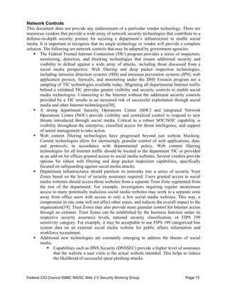 Network Controls
This document does not provide any endorsement of a particular vendor technology. There are
numerous vendors that provide a wide array of network security technologies that contribute to a
defense-in-depth security posture for securing a department’s infrastructure to enable social
media. It is important to recognize that no single technology or vendor will provide a complete
solution. The following are network controls that may be adopted by government agencies:
    ƒ The Federal Trusted Internet Connection (TIC) program provides a series of inspection,
        monitoring, detection, and blocking technologies that ensure additional security and
        visibility to defend against a wide array of attacks, including those discussed from a
        social media perspective. Web filtering and deep packet inspection technologies,
        including intrusion detection systems (IDS) and intrusion prevention systems (IPS), web
        application proxies, firewalls, and monitoring under the DHS Einstein program are a
        sampling of TIC technologies available today. Migrating all departmental Internet traffic
        behind a validated TIC provides greater visibility and security controls to enable social
        media technologies. Connecting to the Internet without the additional security controls
        provided by a TIC results in an increased risk of successful exploitation through social
        media and other Internet technologies[30].
    ƒ A strong department Security Operations Center (SOC) and integrated Network
        Operations Center (NOC) provide visibility and centralized control to respond to new
        threats introduced through social media. Critical to a robust SOC/NOC capability is
        visibility throughout the enterprise, classified access for threat intelligence, and support
        of senior management to take action.
    ƒ Web content filtering technologies have progressed beyond just website blocking.
        Current technologies allow for increasingly granular control of web applications, data,
        and protocols, in accordance with departmental policy. Web content filtering
        technologies for all Internet traffic should be located in the department TIC or provided
        as an add-on for offices granted access to social media websites. Several vendors provide
        options for robust web filtering and deep packet inspection capabilities, specifically
        focused on safeguarding against social media attacks.
    ƒ Department infrastructures should partition its networks into a series of security Trust
        Zones based on the level of security assurance required. Users granted access to social
        media websites should access those websites from a separate Trust Zone segmented from
        the rest of the department. For example, investigators requiring regular anonymous
        access to many potentially malicious social media websites may work in a separate zone
        away from office users with access to only a few social media websites. This way, a
        compromise in one zone will not affect other zones, and reduces the overall impact to the
        organization[19]. Trust Zones may also provide more granular control for Internet access
        through an extranet. Trust Zones can be established by the business function under its
        respective security assurance levels, national security classification, or FIPS 199
        sensitivity category. For example, it may be acceptable to use FIPS 199 categorized low
        system data on an external social media website for public affairs information and
        workforce recruitment.
    ƒ Additional new technologies are constantly emerging to address the threats of social
        media.
            ƒ Capabilities such as DNS Security (DNSSEC) provide a higher level of assurance
                 that the website a user visits is the actual website intended. This helps to reduce
                 the likelihood of successful spear phishing attacks.



Federal CIO Council ISIMC NISSC Web 2.0 Security Working Group                             Page 15
 