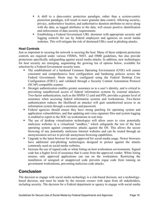 ƒ	 A shift to a data-centric protection paradigm, rather than a system-centric
              protection paradigm, will result in more granular data control. Allowing security,
              privacy, authoritative location, and authoritative duration attributes to move along
              with the data, as tagged attributes to the data, will ensure positive identification
              and enforcement of data security requirements.
           ƒ	 Establishing a Federal Government URL shortener with appropriate security and
              logging controls for use by federal employees and agencies on social media
              websites. This will mitigate the risk of shortened URLs used in phishing attacks.

Host Controls
Just as important to securing the network is securing the host. Many of these endpoint protection
controls are required under various FISMA, NIST, and OMB guidelines, but also provide
protections specifically safeguarding against social media attacks. In addition, new technologies
for host security are emerging, augmenting the growing list of options below, available for
selection by a Federal Government security team.
    ƒ The establishment of a hardened Common Operating Environment (COE) will ensure
        consistent and comprehensive host configuration and hardening policies across the
        Federal Government. Hosts may be configured using the Federal Desktop Core
        Configuration (FDCC), and validated through a Security Content Automation Protocol
        (SCAP) compatible scanner.
    ƒ Stronger authentication enables greater assurance as to a user’s identity, and is critical to
        preventing unauthorized access of federal information systems by external attackers.
        Two-factor authentication, such as the HSPD-12 card and PIN, provides a greater level of
        assurance when accessing federal information systems and workstations. Two-factor
        authentication reduces the likelihood an attacker will gain unauthorized access to an
        information system through a username and password.
    ƒ Federal agencies should ensure they have strong patching for operating system and
        application vulnerabilities, and that updating anti-virus signature files and system logging
        is enabled to report to the SOC on workstations in real time.
    ƒ The use of desktop virtualization technologies will allow users to view potentially
        malicious websites in a virtualized “sandbox,” which safeguards the rest of the host
        operating system against compromise attacks against the OS. This allows the secure
        browsing of any potentially malicious Internet websites and can be routed through an
        anonymization service to provide anonymous browsing capabilities.
    ƒ Upgrade to the latest browser for users approved for social media usage. Newer browsers
        have additional anti-phishing technologies designed to protect against the attacks
        commonly used on social media websites.
    ƒ Increase the use of signed code or white listing on host workstation environments. Signed
        code has a higher level of assurance that it came from the approved vendor. White listing
        ensures only approved applications can run on the workstation. Restricting the
        installation of unsigned or unapproved code prevents rogue code from running on
        government workstations, preventing malicious code attacks.

Conclusion
The decision to engage with social media technology is a risk-based decision, not a technology-
based decision, and must be made by the mission owners with input from all stakeholders,
including security. The decision for a Federal department or agency to engage with social media


Guidelines for Secure Use of Social Media by Federal Departments and Agencies              Page 16
 