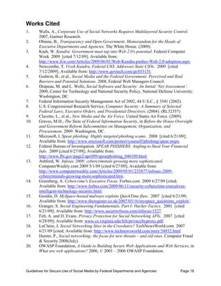 Works Cited 

1.      W
        	 alls, A., Corporate Use of Social Networks Requires Multilayered Security Control.
        2007, Gartner Research.
2.      Obama, B., Transparency and Open Government. Memorandum for the Heads of
        	
        Executive Departments and Agencies. The White House. (2009).
3.      K
        	 ash, W. Kundra: Government must tap into Web 2.0's potential. Federal Computer
        Week 2009 [cited 7/12/09]; Available from:
        http://www.fcw.com/Articles/2009/06/01/Web-Kundra-pushes-Web-2.0-adoption.aspx.
4.      Newcombe, T. Vivek Kundra, Federal CIO, Addresses State CIOs. 2009 [cited
        	
        7/12/2009]; Available from: http://www.govtech.com/gt/653151.
5. 	    Godwin, B., et al., Social Media and the Federal Government: Perceived and Real
        Barriers and Potential Solutions. 2008, Federal Web Managers Council.
6. 	    Drapeau, M. and L. Wells, Social Software and Security: An Initial ‘Net Assessment’.
        2009, Center for Technology and National Security Policy, National Defense University:
        Washington, DC.
7. 	    Federal Information Security Management Act of 2002, 44 U.S.C., § 3541 (2002).
8. 	    U.S. Congressional Research Service, Computer Security: A Summary of Selected
        Federal Laws, Executive Orders, and Presidential Directives. (2004). (RL32357)
9. 	    Clavette, L., et al., New Media and the Air Force. United States Air Force. (2009).
10.     Graves, M.H., The State of Federal Information Security, in Before the House Oversight
        	
        and Government Reform Subcommittee on Management, Organization, and
        Procurement. 2009: Washington, DC.
11.     	 icrosoft, I. Spear phishing: Highly targeted phishing scams. 2008 [cited 6/21/09];
        M
        Available from: http://www.microsoft.com/protect/yourself/phishing/spear.mspx.
12. 	   Federal Bureau of Investigation. SPEAR PHISHERS: Angling to Steal Your Financial
        Info. 2009 [cited 6/27/09]; Available from:
        http://www.fbi.gov/page2/april09/spearphishing_040109.html.
13.     Ashford, W. Infosec 2009: cybercriminals growing more sophisticated.
        	
        ComputerWeekly.com 2009 5/1/09 [cited 6/27/09]; Available from:
        http://www.computerweekly.com/Articles/2009/05/01/235877/infosec-2009-
        cybercriminals-growing-more-sophisticated.htm.
14.     	 reenberg, A. Cybercrime's Executive Focus. Forbes.com 2009 6/27/09 [cited;
        G
        Available from: http://www.forbes.com/2009/06/11/security-cybercrime-executives-
        intelligent-technology-security.html.
15.     Goodin, D. MySpace-hosted malware exploits QuickTime flaw. 2007 [cited 6/21/09;
        	
        Available from: http://www.theregister.co.uk/2007/03/16/myspace_quicktime_exploit/.
16.     	 ranger, S. Social Engineering Fundamentals, Part I: Hacker Tactics. 2001 [cited
        G
        6/21/09]; Available from: http://www.securityfocus.com/infocus/1527.
17. 	   Felt, A. and D. Evans. Privacy Protection for Social Networking APIs. 2007 [cited
        6/28/09]; Available from: www.cs.virginia.edu/felt/privacybyproxy.pdf.
18.     	 eClaire, J. Social Networking Sites in the Crosshairs? TechNewsWorld.com 2007
        L
        6/21/09 [cited; Available from: http://www.technewsworld.com/story/54932.html
19.     Hunter, P., Social networking: the focus for new threats – and old ones. Computer Fraud
        	
        & Security 2008(July).
20.     OWASP Foundation, A Guide to Building Secure Web Applications and Web Services, in
        	
        What are web applications? 2006, © 2001 – 2006 OWASP Foundation.



Guidelines for Secure Use of Social Media by Federal Departments and Agencies          Page 18
 