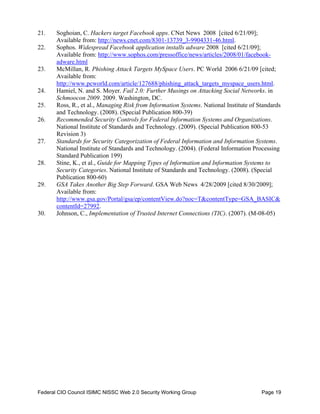 21.     S
        	 oghoian, C. Hackers target Facebook apps. CNet News 2008 [cited 6/21/09];
        Available from: http://news.cnet.com/8301-13739_3-9904331-46.html.
22.     S
        	 ophos. Widespread Facebook application installs adware 2008 [cited 6/21/09];
        Available from: http://www.sophos.com/pressoffice/news/articles/2008/01/facebook-
        adware.html
23.     	 cMillan, R. Phishing Attack Targets MySpace Users. PC World 2006 6/21/09 [cited;
        M
        Available from:
        http://www.pcworld.com/article/127688/phishing_attack_targets_myspace_users.html.
24. 	   Hamiel, N. and S. Moyer. Fail 2.0: Further Musings on Attacking Social Networks. in
        Schmoocon 2009. 2009. Washington, DC.
25. 	   Ross, R., et al., Managing Risk from Information Systems. National Institute of Standards
        and Technology. (2008). (Special Publication 800-39)
26. 	   Recommended Security Controls for Federal Information Systems and Organizations.
        National Institute of Standards and Technology. (2009). (Special Publication 800-53
        Revision 3)
27. 	   Standards for Security Categorization of Federal Information and Information Systems.
        National Institute of Standards and Technology. (2004). (Federal Information Processing
        Standard Publication 199)
28. 	   Stine, K., et al., Guide for Mapping Types of Information and Information Systems to
        Security Categories. National Institute of Standards and Technology. (2008). (Special
        Publication 800-60)
29. 	   GSA Takes Another Big Step Forward. GSA Web News 4/28/2009 [cited 8/30/2009];
        Available from:
        http://www.gsa.gov/Portal/gsa/ep/contentView.do?noc=T&contentType=GSA_BASIC&
        contentId=27992.
30.     J
        	 ohnson, C., Implementation of Trusted Internet Connections (TIC). (2007). (M-08-05)




Federal CIO Council ISIMC NISSC Web 2.0 Security Working Group    	                      Page 19
 