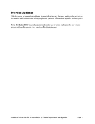 Intended Audience
This document is intended as guidance for any federal agency that uses social media services to
collaborate and communicate among employees, partners, other federal agencies, and the public.


Note: The Federal CIO Council does not endorse the use or imply preference for any vendor
commercial products or services mentioned in this document.




Guidelines for Secure Use of Social Media by Federal Departments and Agencies          Page 2
 