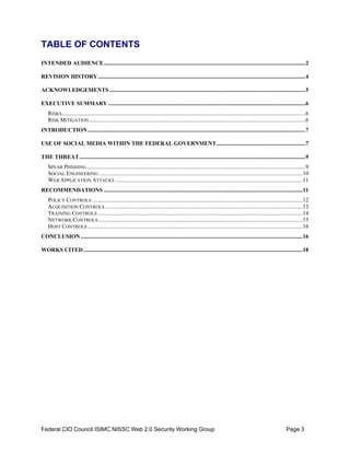 TABLE OF CONTENTS 

INTENDED AUDIENCE............................................................................................................................................2


REVISION HISTORY ................................................................................................................................................4


ACKNOWLEDGEMENTS ........................................................................................................................................5


EXECUTIVE SUMMARY .........................................................................................................................................6

    RISKS .........................................................................................................................................................................6

    RISK MITIGATION ......................................................................................................................................................6

INTRODUCTION .......................................................................................................................................................7


USE OF SOCIAL MEDIA WITHIN THE FEDERAL GOVERNMENT..............................................................7


THE THREAT.............................................................................................................................................................9

    SPEAR PHISHING ........................................................................................................................................................9

    SOCIAL ENGINEERING .............................................................................................................................................10

    WEB APPLICATION ATTACKS ..................................................................................................................................11

RECOMMENDATIONS ..........................................................................................................................................11

    POLICY CONTROLS ..................................................................................................................................................12

    ACQUISITION CONTROLS .........................................................................................................................................13

    TRAINING CONTROLS ..............................................................................................................................................14

    NETWORK CONTROLS ..............................................................................................................................................15

    HOST CONTROLS .....................................................................................................................................................16

CONCLUSION ..........................................................................................................................................................16


WORKS CITED ........................................................................................................................................................18





Federal CIO Council ISIMC NISSC Web 2.0 Security Working Group                                                                                                      Page 3
 