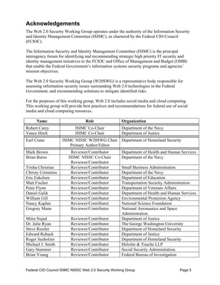 Acknowledgements
The Web 2.0 Security Working Group operates under the authority of the Information Security
and Identity Management Committee (ISIMC), as chartered by the Federal CIO Council
(FCIOC).

The Information Security and Identity Management Committee (ISIMC) is the principal
interagency forum for identifying and recommending strategic high priority IT security and
identity management initiatives to the FCIOC and Office of Management and Budget (OMB)
that enable the Federal Government’s information systems security programs and agencies’
mission objectives.

The Web 2.0 Security Working Group (W20SWG) is a representative body responsible for
assessing information security issues surrounding Web 2.0 technologies in the Federal
Government, and recommending solutions to mitigate identified risks.

For the purposes of this working group, Web 2.0 includes social media and cloud computing.
This working group will provide best practices and recommendations for federal use of social
media and cloud computing resources.

      Name                       Role                 Organization
Robert Carey                ISIMC Co-Chair            Department of the Navy
Vance Hitch                 ISIMC Co-Chair            Department of Justice
Earl Crane          ISIMC NISSC W20SWG Chair          Department of Homeland Security
                        Primary Author/Editor
Mark Brown               Reviewer/Contributor         Department of Health and Human Services
Brian Burns             ISIMC NISSC Co-Chair          Department of the Navy
                         Reviewer/Contributor
Trisha Christian         Reviewer/Contributor         Small Business Administration
Christy Crimmins         Reviewer/Contributor         Department of the Navy
Eric Eskelsen            Reviewer/Contributor         Department of Education
Matt Fischer             Reviewer/Contributor         Transportation Security Administration
Peter Flynn              Reviewer/Contributor         Department of Veterans Affairs
Daniel Galik             Reviewer/Contributor         Department of Health and Human Services
William Gill             Reviewer/Contributor         Environmental Protection Agency
Nancy Kaplan             Reviewer/Contributor         National Science Foundation
Gregory Mann             Reviewer/Contributor         National Aeronautics and Space
                                                      Administration
Mitra Nejad              Reviewer/Contributor         Department of Justice
Dr. Julie Ryan           Reviewer/Contributor         The George Washington University
Steve Ressler            Reviewer/Contributor         Department of Homeland Security
Edward Roback            Reviewer/Contributor         Department of Justice
Roger Seeholzer          Reviewer/Contributor         Department of Homeland Security
Michael J. Smith         Reviewer/Contributor         Deloitte & Touche LLP
Gary Stammer             Reviewer/Contributor         Social Security Administration
Brian Young              Reviewer/Contributor         Federal Bureau of Investigation


Federal CIO Council ISIMC NISSC Web 2.0 Security Working Group                         Page 5
 