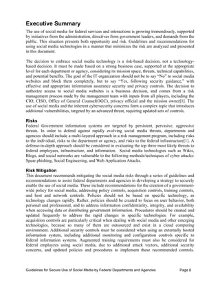 Executive Summary
The use of social media for federal services and interactions is growing tremendously, supported
by initiatives from the administration, directives from government leaders, and demands from the
public. This situation presents both opportunity and risk. Guidelines and recommendations for
using social media technologies in a manner that minimizes the risk are analyzed and presented
in this document.

The decision to embrace social media technology is a risk-based decision, not a technology-
based decision. It must be made based on a strong business case, supported at the appropriate
level for each department or agency, considering its mission space, threats, technical capabilities,
and potential benefits. The goal of the IT organization should not be to say “No” to social media
websites and block them completely, but to say “Yes, following security guidance,” with
effective and appropriate information assurance security and privacy controls. The decision to
authorize access to social media websites is a business decision, and comes from a risk
management process made by the management team with inputs from all players, including the
CIO, CISO, Office of General Counsel(OGC), privacy official and the mission owner[1]. The
use of social media and the inherent cybersecurity concerns form a complex topic that introduces
additional vulnerabilities, targeted by an advanced threat, requiring updated sets of controls.

Risks
Federal Government information systems are targeted by persistent, pervasive, aggressive
threats. In order to defend against rapidly evolving social media threats, departments and
agencies should include a multi-layered approach in a risk management program, including risks
to the individual, risks to the department or agency, and risks to the federal infrastructure[1]. A
defense-in-depth approach should be considered in evaluating the top three most likely threats to
federal employees, infrastructure, and information. Social media technologies such as Wikis,
Blogs, and social networks are vulnerable to the following methods/techniques of cyber attacks:
Spear phishing, Social Engineering, and Web Application Attacks.

Risk Mitigation
This document recommends mitigating the social media risks through a series of guidelines and
recommendations to assist federal departments and agencies in developing a strategy to securely
enable the use of social media. These include recommendations for the creation of a government-
wide policy for social media, addressing policy controls, acquisition controls, training controls,
and host and network controls. Policies should not be based on specific technology, as
technology changes rapidly. Rather, policies should be created to focus on user behavior, both
personal and professional, and to address information confidentiality, integrity, and availability
when accessing data or distributing government information. Procedures should be created and
updated frequently to address the rapid changes in specific technologies. For example,
acquisition controls are particularly critical when dealing with social media and other emerging
technologies, because so many of them are outsourced and exist in a cloud computing
environment. Additional security controls must be considered when using an externally hosted
information system, including additional monitoring and configuration controls specific to
federal information systems. Augmented training requirements must also be considered for
federal employees using social media, due to additional attack vectors, additional security
concerns, and updated policies and procedures to implement these recommended controls.



Guidelines for Secure Use of Social Media by Federal Departments and Agencies              Page 6
 