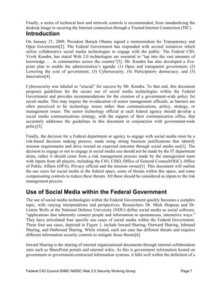 Finally, a series of technical host and network controls is recommended, from standardizing the
desktop image to securing the Internet connection through a Trusted Internet Connection (TIC).
Introduction
On January 21, 2009, President Barack Obama signed a memorandum for Transparency and
Open Government[2]. The Federal Government has responded with several initiatives which
utilize collaborative social media technologies to engage with the public. The Federal CIO,
Vivek Kundra, has stated Web 2.0 technologies are essential to “tap into the vast amounts of
knowledge … in communities across the country”[3]. Mr. Kundra has also developed a five-
point plan to enable the administration’s agenda: (1) Open and transparent government; (2)
Lowering the cost of government; (3) Cybersecurity; (4) Participatory democracy; and (5)
Innovation[4].

Cybersecurity was labeled as “crucial” for success by Mr. Kundra. To that end, this document
proposes guidelines for the secure use of social media technologies within the Federal
Government and provides recommendations for the creation of a government-wide policy for
social media. This may require the re-education of senior management officials, as barriers are
often perceived to be technology issues rather than communications, policy, strategy, or
management issues. The senior technology official at each federal agency should develop a
social media communications strategy, with the support of their communication office, that
accurately addresses the guidelines in this document in conjunction with government-wide
policy[5].

Finally, the decision for a Federal department or agency to engage with social media must be a
risk-based decision making process, made using strong business justifications that identify
mission requirements and drive toward an expected outcome through social media use[1]. The
decision to engage or not to engage in social media use should not be made by the IT department
alone, rather it should come from a risk management process made by the management team
with inputs from all players, including the CIO, CISO, Office of General Counsel(OGC), Office
of Public Affairs (OPA), Privacy official and the mission owner[1]. This document will outline
the use cases for social media in the federal space, some of threats within this space, and some
compensating controls to reduce these threats. All these should be considered as inputs to the risk
management process.

Use of Social Media within the Federal Government
The use of social media technologies within the Federal Government quickly becomes a complex
topic, with varying interpretations and perspectives. Researchers Dr. Mark Drapeau and Dr.
Linton Wells at the National Defense University (NDU) define social media as social software,
“applications that inherently connect people and information in spontaneous, interactive ways.”
They have articulated four specific use cases of social media within the Federal Government.
These four use cases, depicted in Figure 1, include Inward Sharing, Outward Sharing, Inbound
Sharing, and Outbound Sharing. While related, each use case has different threats and requires
different information security controls to mitigate those threats[6].

Inward Sharing is the sharing of internal organizational documents through internal collaboration
sites such as SharePoint portals and internal wikis. As this is government information hosted on
government or government-contracted information systems, it falls well within the definition of a


Federal CIO Council ISIMC NISSC Web 2.0 Security Working Group                            Page 7
 