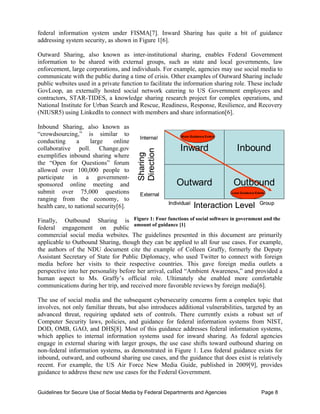 federal information system under FISMA[7]. Inward Sharing has quite a bit of guidance
addressing system security, as shown in Figure 1[6].

Outward Sharing, also known as inter-institutional sharing, enables Federal Government
information to be shared with external groups, such as state and local governments, law
enforcement, large corporations, and individuals. For example, agencies may use social media to
communicate with the public during a time of crisis. Other examples of Outward Sharing include
public websites used in a private function to facilitate the information sharing role. These include
GovLoop, an externally hosted social network catering to US Government employees and
contractors, STAR-TIDES, a knowledge sharing research project for complex operations, and
National Institute for Urban Search and Rescue, Readiness, Response, Resilience, and Recovery
(NIUSR5) using LinkedIn to connect with members and share information[6].

Inbound Sharing, also known as
“crowdsourcing,” is similar to                              More Guidance Exists
                                          Int rna
                                          Interna l
conducting       a    large     online
collaborative poll. Change.gov                    
         Inward                    Inbound
                                         Di rection
                                         Sharing

                                         Sharing
exemplifies inbound sharing where
the “Open for Questions” forum
allowed over 100,000 people to
                                         Dir


participate in a government-
sponsored online meeting and                              Outward                   Outbound
submit over 75,000 questions              E xternal                                Less Guidance Exists

ranging from the economy, to
                                                      In dividua l
                                                         divid                                      Group
                                                                                                    Grou p
health care, to national security[6].                                Interaction Level
                                                                         ract
Finally, Outbound Sharing is Figure 1: Four functions of social software in government and the
                                      amount of guidance [1]
federal engagement on public
commercial social media websites. The guidelines presented in this document are primarily
applicable to Outbound Sharing, though they can be applied to all four use cases. For example,
the authors of the NDU document cite the example of Colleen Graffy, formerly the Deputy
Assistant Secretary of State for Public Diplomacy, who used Twitter to connect with foreign
media before her visits to their respective countries. This gave foreign media outlets a
perspective into her personality before her arrival, called “Ambient Awareness,” and provided a
human aspect to Ms. Graffy’s official role. Ultimately she enabled more comfortable
communications during her trip, and received more favorable reviews by foreign media[6].

The use of social media and the subsequent cybersecurity concerns form a complex topic that
involves, not only familiar threats, but also introduces additional vulnerabilities, targeted by an
advanced threat, requiring updated sets of controls. There currently exists a robust set of
Computer Security laws, policies, and guidance for federal information systems from NIST,
DOD, OMB, GAO, and DHS[8]. Most of this guidance addresses federal information systems,
which applies to internal information systems used for inward sharing. As federal agencies
engage in external sharing with larger groups, the use case shifts toward outbound sharing on
non-federal information systems, as demonstrated in Figure 1. Less federal guidance exists for
inbound, outward, and outbound sharing use cases, and the guidance that does exist is relatively
recent. For example, the US Air Force New Media Guide, published in 2009[9], provides
guidance to address these new use cases for the Federal Government.


Guidelines for Secure Use of Social Media by Federal Departments and Agencies                        Page 8
 