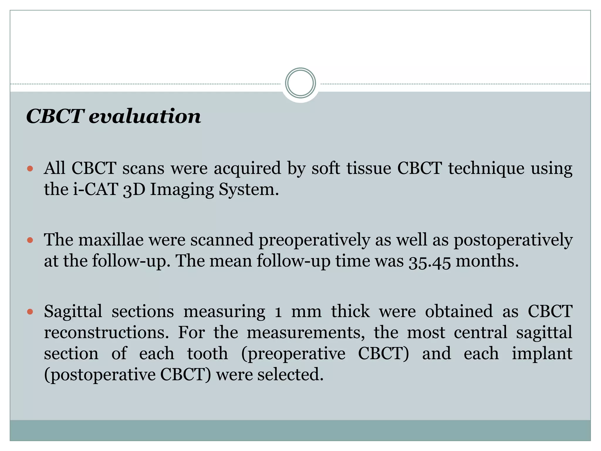 CBCT evaluation
 All CBCT scans were acquired by soft tissue CBCT technique using
the i-CAT 3D Imaging System.
 The maxillae were scanned preoperatively as well as postoperatively
at the follow-up. The mean follow-up time was 35.45 months.
 Sagittal sections measuring 1 mm thick were obtained as CBCT
reconstructions. For the measurements, the most central sagittal
section of each tooth (preoperative CBCT) and each implant
(postoperative CBCT) were selected.
 