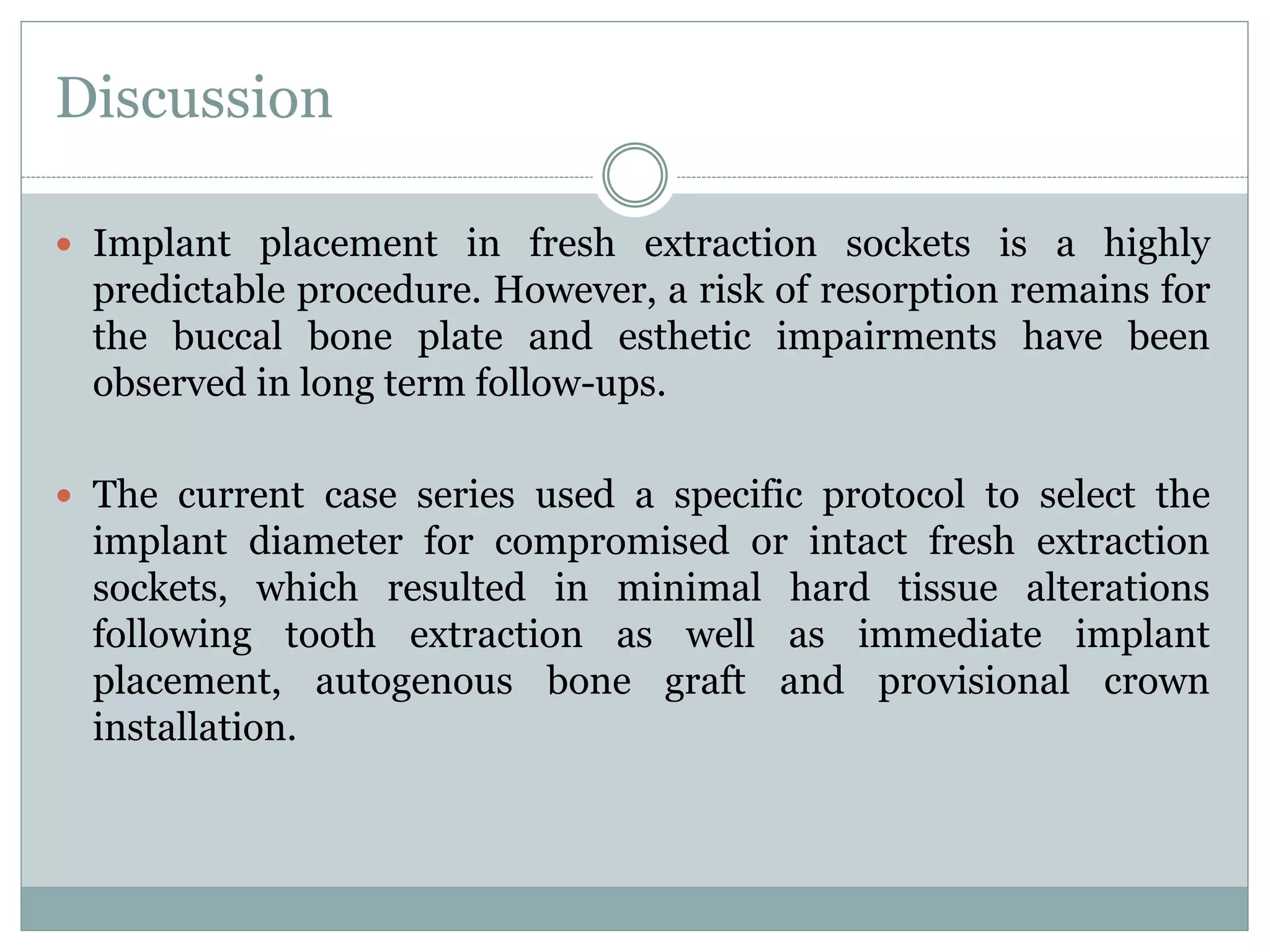 Discussion
 Implant placement in fresh extraction sockets is a highly
predictable procedure. However, a risk of resorption remains for
the buccal bone plate and esthetic impairments have been
observed in long term follow-ups.
 The current case series used a specific protocol to select the
implant diameter for compromised or intact fresh extraction
sockets, which resulted in minimal hard tissue alterations
following tooth extraction as well as immediate implant
placement, autogenous bone graft and provisional crown
installation.
 