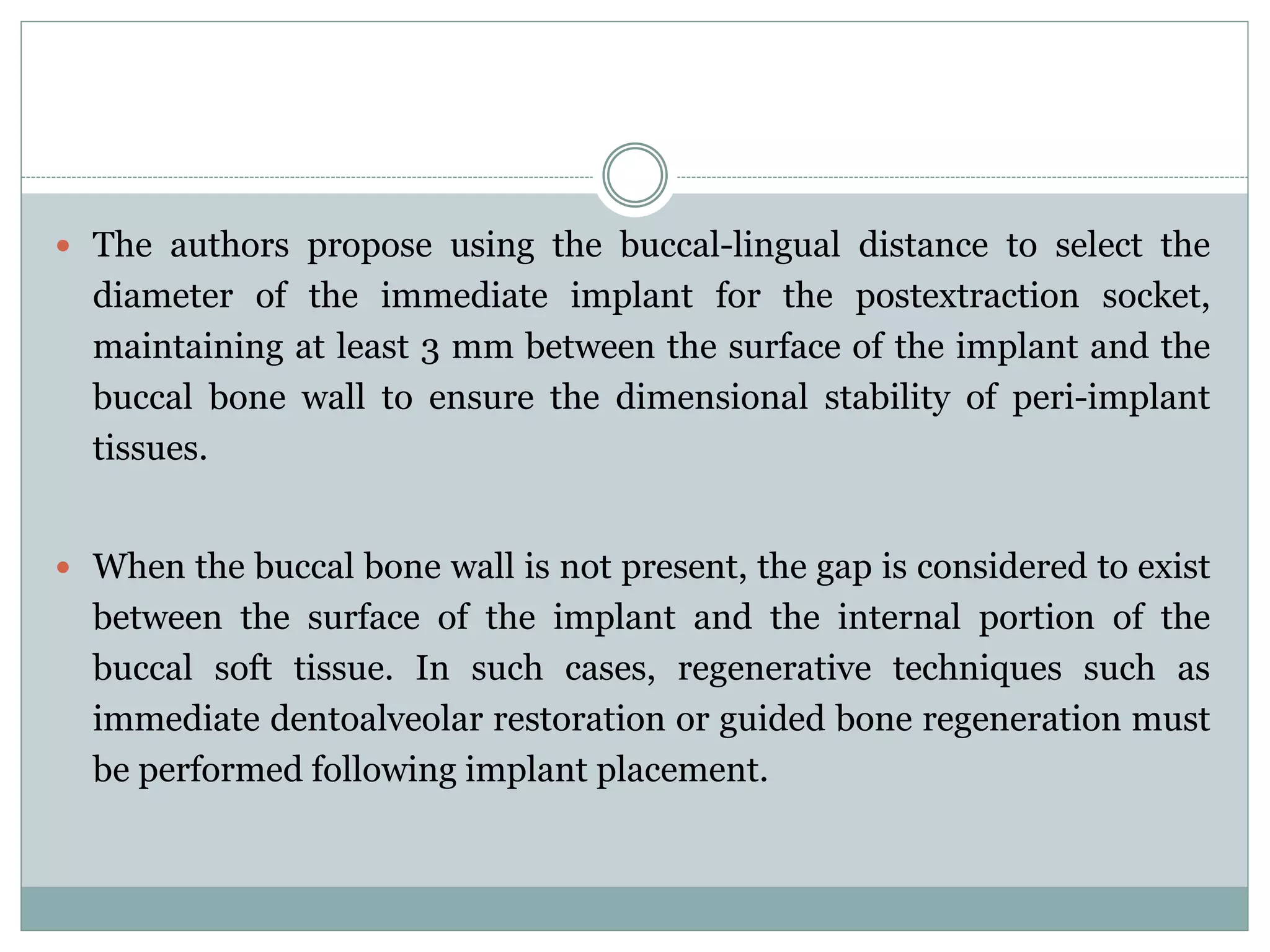  The authors propose using the buccal-lingual distance to select the
diameter of the immediate implant for the postextraction socket,
maintaining at least 3 mm between the surface of the implant and the
buccal bone wall to ensure the dimensional stability of peri-implant
tissues.
 When the buccal bone wall is not present, the gap is considered to exist
between the surface of the implant and the internal portion of the
buccal soft tissue. In such cases, regenerative techniques such as
immediate dentoalveolar restoration or guided bone regeneration must
be performed following implant placement.
 