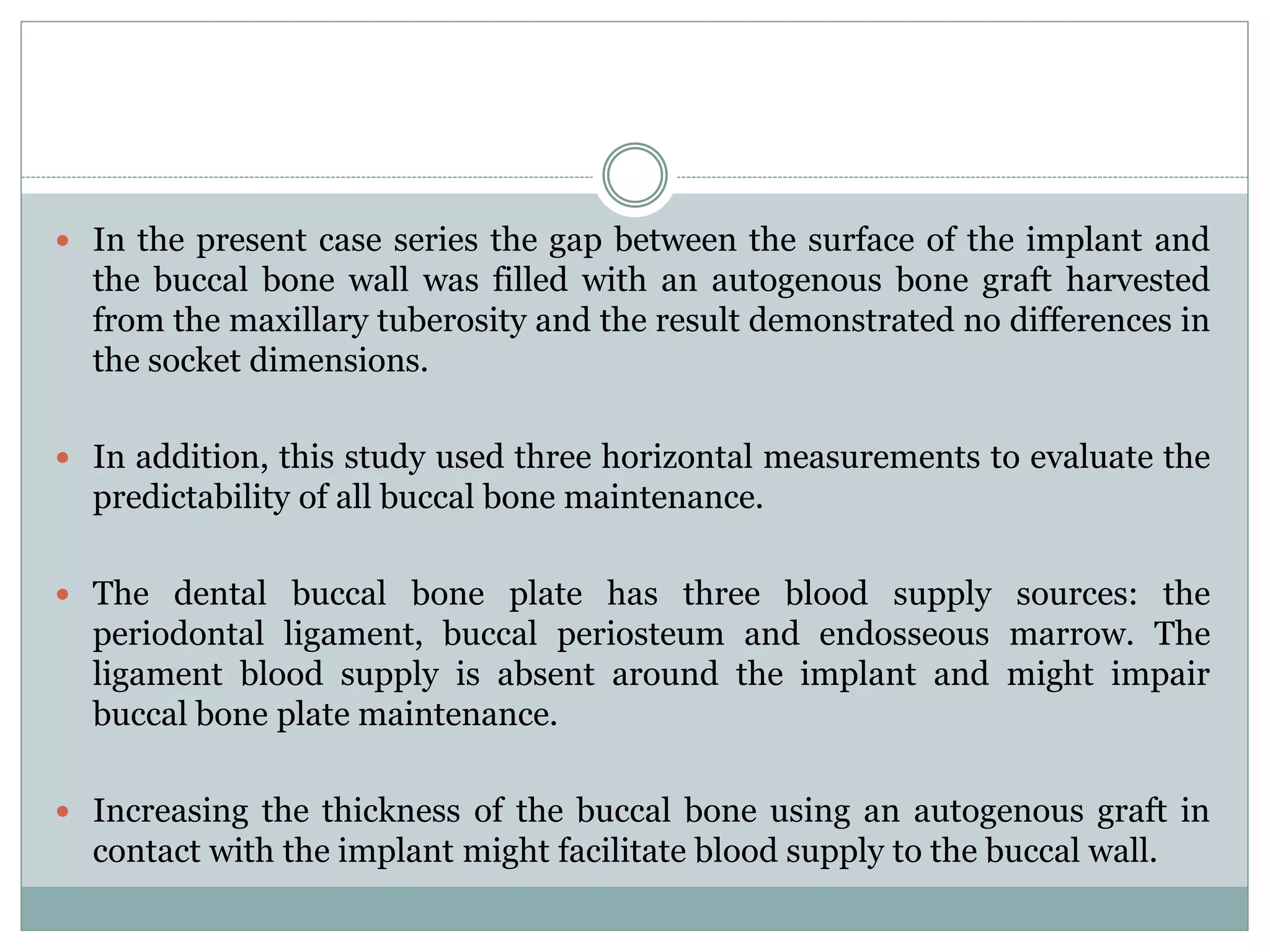  In the present case series the gap between the surface of the implant and
the buccal bone wall was filled with an autogenous bone graft harvested
from the maxillary tuberosity and the result demonstrated no differences in
the socket dimensions.
 In addition, this study used three horizontal measurements to evaluate the
predictability of all buccal bone maintenance.
 The dental buccal bone plate has three blood supply sources: the
periodontal ligament, buccal periosteum and endosseous marrow. The
ligament blood supply is absent around the implant and might impair
buccal bone plate maintenance.
 Increasing the thickness of the buccal bone using an autogenous graft in
contact with the implant might facilitate blood supply to the buccal wall.
 