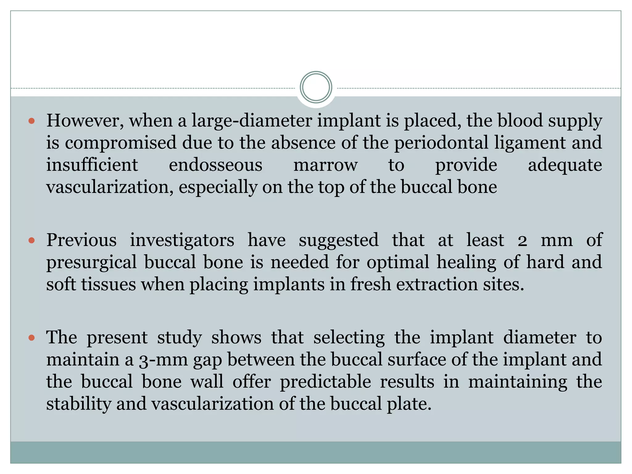  However, when a large-diameter implant is placed, the blood supply
is compromised due to the absence of the periodontal ligament and
insufficient endosseous marrow to provide adequate
vascularization, especially on the top of the buccal bone
 Previous investigators have suggested that at least 2 mm of
presurgical buccal bone is needed for optimal healing of hard and
soft tissues when placing implants in fresh extraction sites.
 The present study shows that selecting the implant diameter to
maintain a 3-mm gap between the buccal surface of the implant and
the buccal bone wall offer predictable results in maintaining the
stability and vascularization of the buccal plate.
 